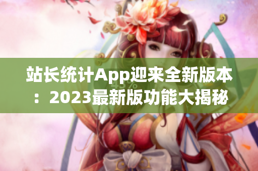 站長(zhǎng)統(tǒng)計(jì)App迎來全新版本：2023最新版功能大揭秘，助力網(wǎng)站管理再升級(jí)