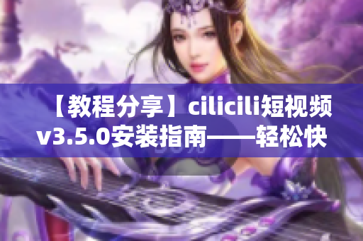 【教程分享】cilicili短視頻v3.5.0安裝指南——輕松快速上手