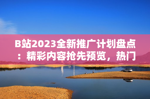 B站2023全新推廣計劃盤點：精彩內(nèi)容搶先預(yù)覽，熱門UP主亮相不容錯過！