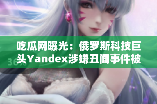 吃瓜網(wǎng)曝光：俄羅斯科技巨頭Yandex涉嫌丑聞事件被曝光