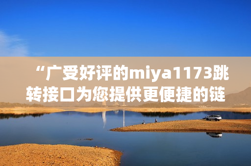 “廣受好評的miya1173跳轉(zhuǎn)接口為您提供更便捷的鏈接跳轉(zhuǎn)服務(wù)”