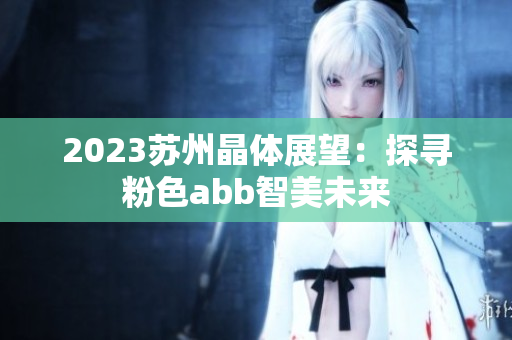 2023蘇州晶體展望：探尋粉色abb智美未來