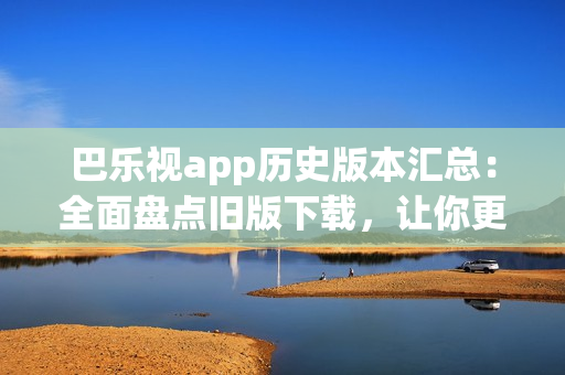 巴樂(lè)視app歷史版本匯總：全面盤(pán)點(diǎn)舊版下載，讓你更自由選擇最適合的版本