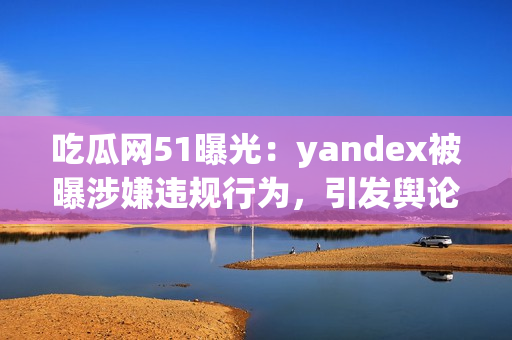 吃瓜網(wǎng)51曝光：yandex被曝涉嫌違規(guī)行為，引發(fā)輿論熱議