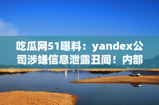 吃瓜網(wǎng)51曝料：yandex公司涉嫌信息泄露丑聞！內(nèi)部信息曝光引發(fā)輿論熱議