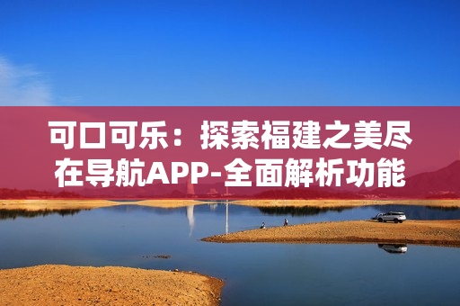 可口可樂：探索福建之美盡在導(dǎo)航APP-全面解析功能