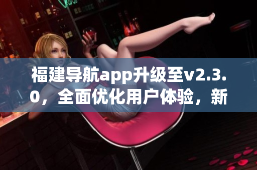 福建導航app升級至v2.3.0，全面優(yōu)化用戶體驗，新增功能豐富更智能，引領出行新風尚