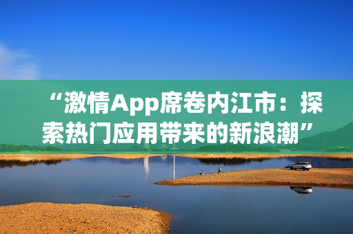 “激情App席卷內(nèi)江市：探索熱門應(yīng)用帶來(lái)的新浪潮”