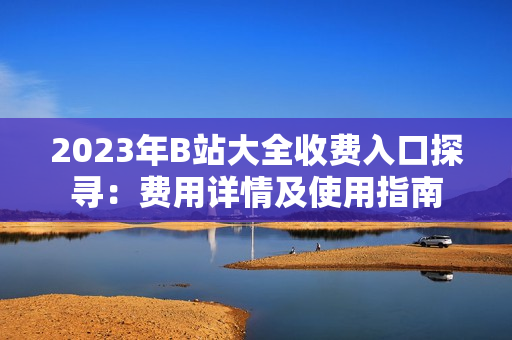 2023年B站大全收費(fèi)入口探尋：費(fèi)用詳情及使用指南