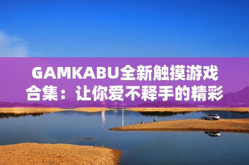 GAMKABU全新觸摸游戲合集：讓你愛不釋手的精彩玩法都在這里