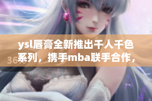 ysl唇膏全新推出千人千色系列，攜手mba聯(lián)手合作，開啟獨特美顏之旅