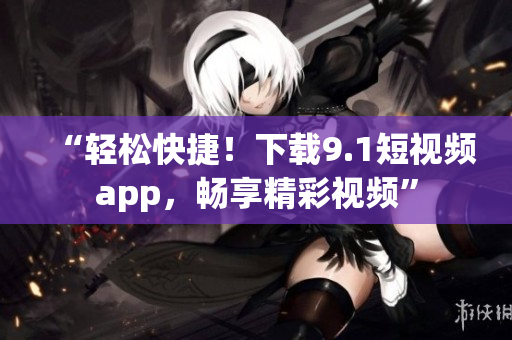 “輕松快捷！下載9.1短視頻app，暢享精彩視頻”