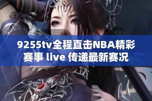 9255tv全程直擊NBA精彩賽事 live 傳遞最新賽況