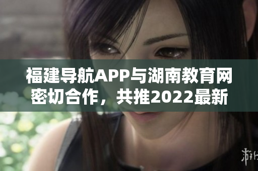 福建導(dǎo)航APP與湖南教育網(wǎng)密切合作，共推2022最新版！