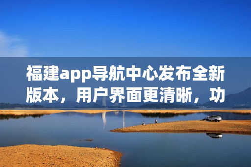 福建app導(dǎo)航中心發(fā)布全新版本，用戶界面更清晰，功能更強(qiáng)大，為您提供更便捷的導(dǎo)航服務(wù)