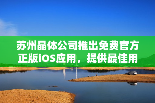 蘇州晶體公司推出免費(fèi)官方正版iOS應(yīng)用，提供最佳用戶體驗(yàn)