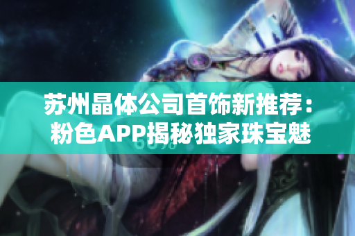 蘇州晶體公司首飾新推薦： 粉色APP揭秘獨家珠寶魅力