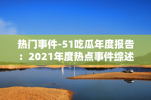 熱門事件-51吃瓜年度報(bào)告：2021年度熱點(diǎn)事件綜述與深度解讀