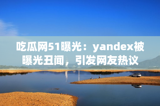 吃瓜網(wǎng)51曝光：yandex被曝光丑聞，引發(fā)網(wǎng)友熱議