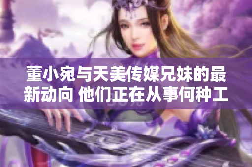 董小宛與天美傳媒兄妹的最新動向 他們正在從事何種工作？