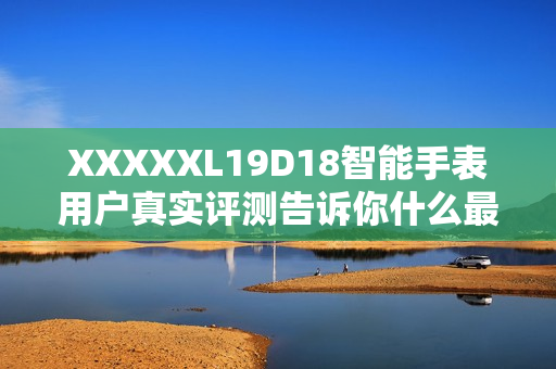 XXXXXL19D18智能手表用戶(hù)真實(shí)評(píng)測(cè)告訴你什么最值得買(mǎi)？