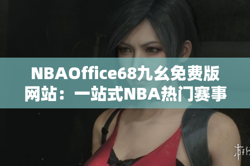 NBAOffice68九幺免費(fèi)版網(wǎng)站：一站式NBA熱門(mén)賽事直播及資訊分享平臺(tái)