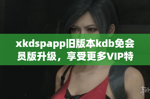 xkdspapp舊版本kdb免會員版升級，享受更多VIP特權(quán)