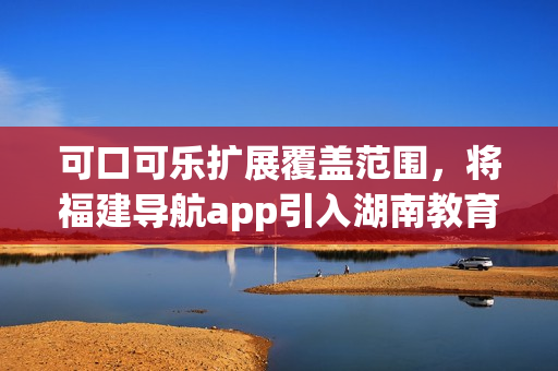 可口可樂擴展覆蓋范圍，將福建導航app引入湖南教育領域