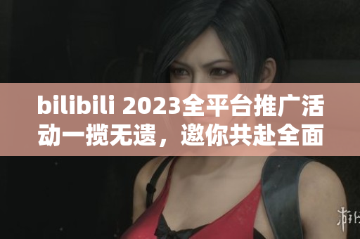 bilibili 2023全平臺(tái)推廣活動(dòng)一攬無遺，邀你共赴全面互動(dòng)新時(shí)代