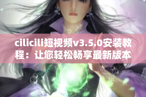 cilicili短視頻v3.5.0安裝教程：讓您輕松暢享最新版本的精彩內(nèi)容