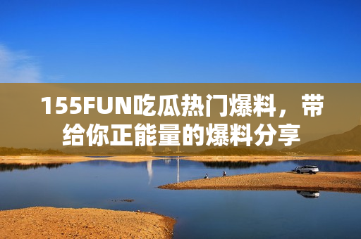 155FUN吃瓜熱門爆料，帶給你正能量的爆料分享