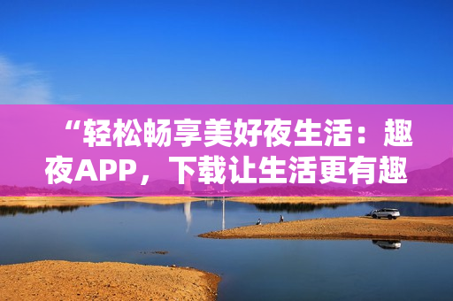 “輕松暢享美好夜生活：趣夜APP，下載讓生活更有趣！”