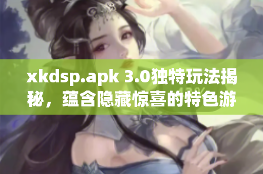 xkdsp.apk 3.0獨(dú)特玩法揭秘，蘊(yùn)含隱藏驚喜的特色游戲