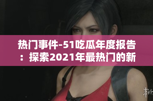 熱門事件-51吃瓜年度報(bào)告：探索2021年最熱門的新聞、事件及話題