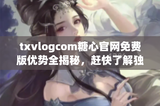 txvlogcom糖心官網(wǎng)免費(fèi)版優(yōu)勢(shì)全揭秘，趕快了解獨(dú)特之處!