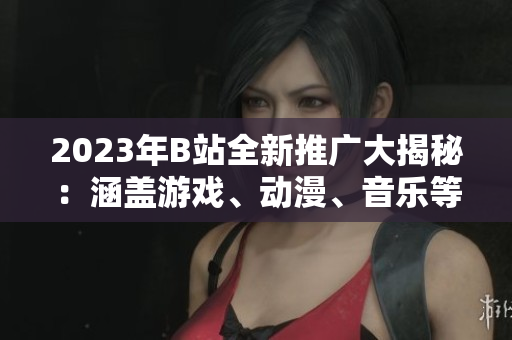 2023年B站全新推廣大揭秘：涵蓋游戲、動漫、音樂等全方位內容