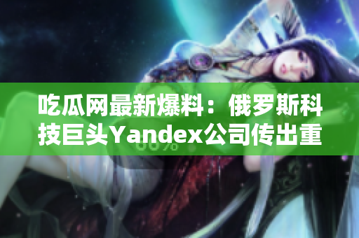 吃瓜網(wǎng)最新爆料：俄羅斯科技巨頭Yandex公司傳出重大消息