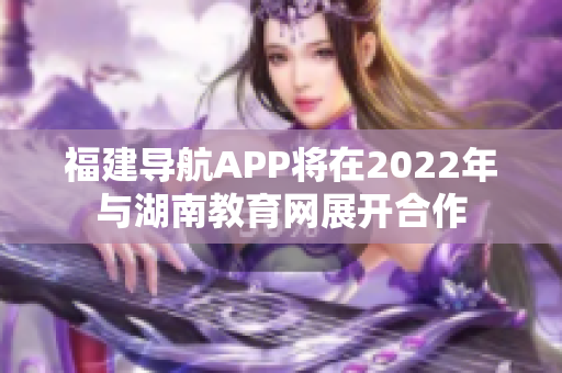 福建導航APP將在2022年與湖南教育網展開合作