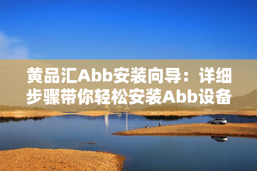 黃品匯Abb安裝向?qū)В涸敿?xì)步驟帶你輕松安裝Abb設(shè)備