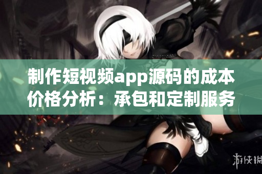 制作短視頻app源碼的成本價格分析：承包和定制服務(wù)費用一覽