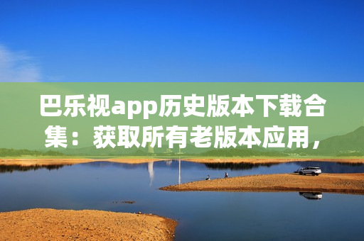 巴樂視app歷史版本下載合集：獲取所有老版本應(yīng)用，滿足不同需求