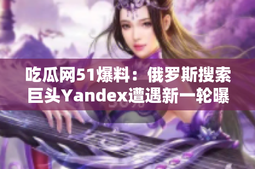 吃瓜網(wǎng)51爆料：俄羅斯搜索巨頭Yandex遭遇新一輪曝料風波