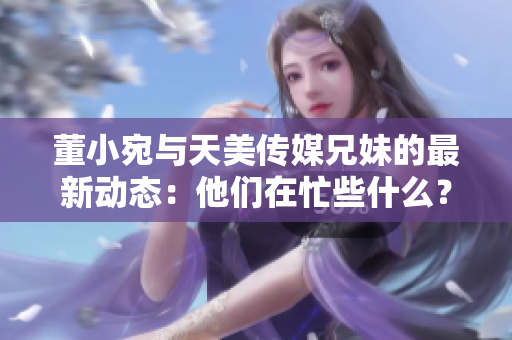 董小宛與天美傳媒兄妹的最新動態(tài)：他們在忙些什么？