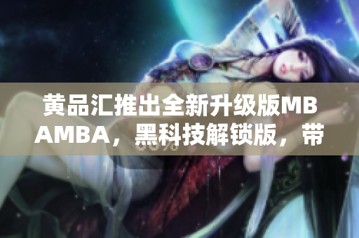 黃品匯推出全新升級版MBAMBA，黑科技解鎖版，帶你領(lǐng)略新一代商業(yè)管理科技的魅力