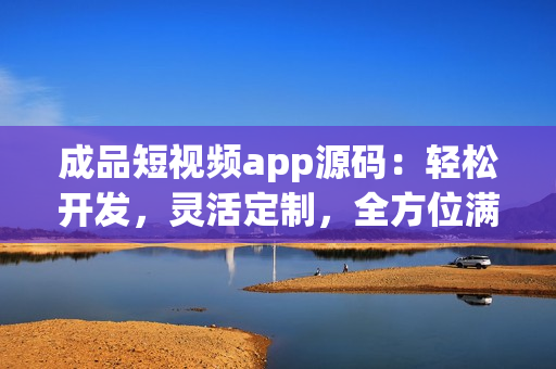 成品短視頻app源碼：輕松開發(fā)，靈活定制，全方位滿足用戶需求