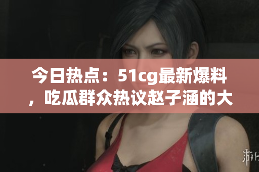 今日熱點：51cg最新爆料，吃瓜群眾熱議趙子涵的大瓜事件