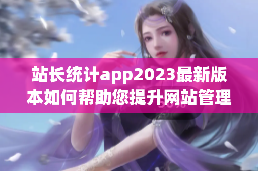 站長統(tǒng)計app2023最新版本如何幫助您提升網(wǎng)站管理效率？