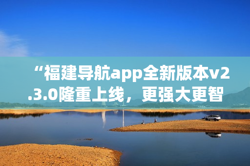 “福建導(dǎo)航app全新版本v2.3.0隆重上線，更強(qiáng)大更智能，給您全新導(dǎo)航體驗(yàn)！”