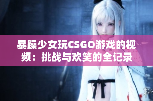 暴躁少女玩CSGO游戲的視頻：挑戰(zhàn)與歡笑的全記錄