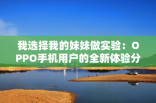 我選擇我的妹妹做實驗：OPPO手機用戶的全新體驗分享